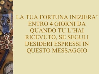 LA TUA FORTUNA INIZIERA’ ENTRO 4 GIORNI DA QUANDO TU L’HAI RICEVUTO, SE SEGUI I DESIDERI ESPRESSI IN QUESTO MESSAGGIO 