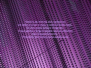 "Dentro de mim há dois cachorros:  um deles é cruel e mau; o outro é muito bom.  Os dois estão sempre brigando.  O que ganha a briga é aquele que eu alimento mais freqüentemente." - Provérbio dos índios norte-americanos  