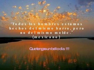 " Todos los hombres estamos hechos del mismo barro, pero no del mismo molde." (mexicano)  Que tengas un bello día  !!! 
