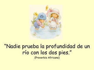 “ Nadie prueba la profundidad de un río con los dos pies.” (Proverbio Africano) 