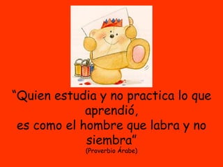 “ Quien estudia y no practica lo que aprendió, es como el hombre que labra y no siembra” (Proverbio Árabe) 