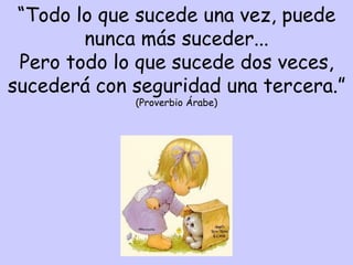 “ Todo lo que sucede una vez, puede nunca más suceder... Pero todo lo que sucede dos veces, sucederá con seguridad una tercera.” (Proverbio Árabe) 
