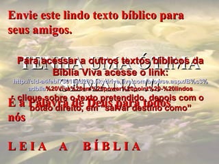 Envie este lindo texto bíblico para seus amigos. É a Palavra de Deus para todos nós L E I A  A  B Í B L I A TENHA UMA ÓTIMA SEMANA !!! Para acessar a outros textos bíblicos da Bíblia Viva acesse o link: http :// cid -a4febf73018ad203. skydrive . live .com/ browse . aspx /B%c3% adblia %20Viva%20em%20power%20point%20-%20lindos clique sobre o texto pretendido, depois com o botão direito, em “salvar destino como” 
