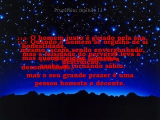 11:1-   O Senhor detesta a desonestidade,  mas o seu grande prazer é uma pessoa honesta e decente. Provérbios capítulo 11 11:2-   Quando o homem se orgulha de si mesmo, acaba sendo envergonhado, mas quando ele se humilha,  acaba se tornando sábio. 11:3-   O homem justo é guiado pela sua honestidade,  mas a falsidade do perverso leva à destruição. 