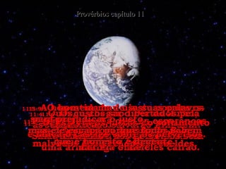11:4-   Quando chegar o Dia do Juízo,  as riquezas não salvarão ninguém! Só a justiça será capaz de livrar do castigo eterno. Provérbios capítulo 11 11:5-   A honestidade do justo corrige os seus passos,  mas o perverso é derrubado pelos seus próprios pecados. 11:6-   Os justos são libertados pela sua justiça,  mas a maldade dos perversos será uma armadilha onde eles cairão. 11:7-   A morte acaba com as esperanças do perverso, destrói os planos malvados dos pecadores rebeldes. 11:8-   Deus livra os justos do sofrimento e lança o castigo sobre os perversos. 11:9-   O homem mau usa suas palavrs para prejudicar o justo,  mas ele escapa porque todos sabem que é honesto e decente. 