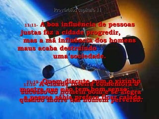 11:10-   A cidade inteira comemora o sucesso do homem bom e se alegra quando morre um homem perverso. Provérbios capítulo 11 11:11-   A boa influência de pessoas justas faz a cidade progredir,  mas a má influência dos homens maus acaba destruindo  uma sociedade. 11:12-   Quem discute com o vizinho mostra que não tem bom senso;  a pessoa sábia prefere ficar calada. 
