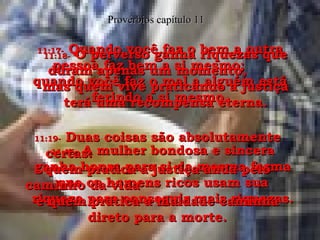 11:16-   A mulher bondosa e sincera ganha honra para si da mesma forma que os homens ricos usam sua riqueza para conseguir mais riquezas. Provérbios capítulo 11 11:17-   Quando você faz o bem a outra pessoa faz bem a si mesmo;  quando você faz o mal a alguém está ferindo a si mesmo. 11:18-   O perverso ganha riquezas que duram apenas um momento,  mas quem vive praticando a justiça terá uma recompensa eterna. 11:19-   Duas coisas são absolutamente certas:  quem pratica a justiça anda pelo caminho da vida  e quem pratica a maldade caminha direto para a morte. 