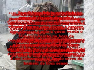 11:20-   O Senhor detesta o homem desobediente e rebelde mas se alegra com as pessoas sinceras e obedientes. Provérbios capítulo 11 11:21-   Com toda a certeza, o perverso não escapará do castigo de Deus. Além disso, Deus protege os filhos de quem lhe obedece e respeita. 11:22-   Uma mulher bonita que não se porta decentemente é como uma jóia de ouro enfeitando  o focinho de um porco. 11:23-   O bem que os justos desejam sempre acontece. As esperanças do perverso no entanto, acabam se transformando no castigo de Deus. 11:24-   Quem reparte generosamente seus bens com outras pessoas se tornará cada vez mais rico;  quem procura segurar mais dinheiro do que necessita  acabará perdendo tudo. 11:25-   Sim, a pessoa generosa terá sempre mais e mais;  ela receberá de volta todo o bem que fez a outros. 11:26-   O povo odeia e xinga o comerciante que esconde a mercadoria para conseguir preços mais altos;  mas abençoa e ama a quem vende o alimento barato na hora da necessidade. 11:27-   Se você procura sempre fazer o bem, receberá a bênção de Deus,  mas quem procura sempre maneiras de fazer o mal receberá o mal como recompensa. 11:28-   Se você confiar no seu dinheiro, sua vida será um fracasso! Confie em Deus, e sua vida será bela e vibrante, como uma árvore a crescer. 11:29-   Quem se revolta contra seus pais e perturba sua família ficará sem qualquer herança,  terá uma vida vazia. É um tolo e acabará sendo servo do homem de bom senso. 