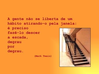 A gente não se liberta de um hábito atirando-o pela janela: é preciso  fazê-lo descer  a escada,  degrau  por  degrau.  (Mark Twain)   