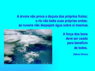 A árvore não prova a doçura dos próprios frutos;  o rio não bebe suas próprias ondas;  as nuvens não despejam água sobre si mesmas. A força dos bons  deve ser usada  para benefício  de todos.   (Sábios Hindus)   