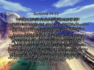 Romanos 14:22 Você pode saber que não há nada de errado naquilo que você faz, mesmo do ponto de vista de Deus, mas guarde isso para si próprio. Não faça ostentação de sua fé na presença de outros que poderiam sentir-se feridos com isso. Nessa situação, feliz é o homem que não peca quando faz aquilo que sabe que está certo. Romanos 14:23 Entretanto, quando alguém acha que alguma coisa que ele quer fazer está errada, não deve fazê-la. Peca se a fizer, pois pensa que está errada;  e assim, para ele está errada. Qualquer coisa feita fora daquilo que ele sente que está certo, é pecado. Palavras de Jesus em Mateus 6:30 E se Deus cuida tão maravilhosamente das flores, que hoje estão aqui e amanhã já desapareceram, será que Ele não vai, com toda a certeza, cuidar de vocês? Vocês têm uma fé muito fraca. Palavras de Jesus em Mateus 6:31a33 Portanto não se preocupem de forma alguma com a necessidade de comida e roupa suficientes. Não sejam como os pagãos! Pois eles se orgulham dessas coisas todas, e estão muitíssimo interessados nelas. Mas o Pai celeste, que vocês têm, já sabe muito bem que vocês precisam delas, e Ele as dará a vocês, se o colocarem no primeiro lugar de suas vidas. Palavras de Jesus em Mateus 6:34 Portanto não fiquem preocupados com o dia de amanhã. Deus cuidará do dia de amanhã para vocês também. Já é suficiente a preocupação de cada dia . Mateus 14:31 No mesmo instante Jesus estendeu-lhe a mão e o salvou. “ Ó homem de tão pequenina fé, por que você duvidou?” disse Jesus. Marcos 9:23e24 “ Se eu puder?” Perguntou Jesus. “ Qualquer coisa é possível quando se tem fé”. O pai imediatamente respondeu: “ Eu tenho fé;  oh, ajude-me a ter mais!” Marcos 11:22a25 Em resposta, Jesus disse aos discípulos: “ Verdadeiramente, se vocês tiverem fé em Deus, podem dizer a este monte: ‘ Levante-se e jogue-se no mar’ E a ordem de vocês será obedecida. O necessário é que creiam realmente e não tenham dúvidas! Ouçam-me! Vocês podem orar pedindo o que quiserem, e se crerem, vocês receberão, é de vocês! Mas, quando estiverem orando, primeiro perdoem aqueles por quem foram ofendidos, para que seu Pai que está no céu perdoe os seus pecados também”. 