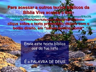 Envie este texto bíblico aos da tua lista É a PALAVRA DE DEUS Para acessar a outros textos bíblicos da Bíblia Viva acesse o link: http :// cid -a4febf73018ad203. skydrive . live .com/ browse . aspx /B%c3% adblia %20Viva%20em%20power%20point%20-%20lindos clique sobre o texto pretendido, depois com o botão direito, em “salvar destino como” 