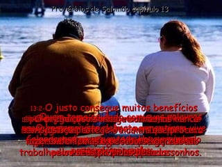 13:1- Um jovem sábio segue os conselhos de seu pai;  o jovem tolo zomba e faz pouco caso da correção de seu pai. Provérbios de Salomão capítulo 13 13:2- O justo consegue muitos benefícios porque sempre fala a verdade,  mas o perverso mostra com suas palavras que seu coração está carregado de violência e maldade. 13:3 - Quem toma cuidado com suas palavras protege sua própria alma, porque quem vive falando tudo que pensa acaba arruinando sua própria vida. 13:4 - O preguiçoso sonha e sonha mas nunca consegue nada;  por outro lado, a pessoa esforçada e trabalhadora realiza todos os seus sonhos. 13:5 - O homem justo detesta a mentira;  o perverso mente a toda hora e acaba passando vergonha. 13:6 - A justiça protege o homem que procura fazer o bem, mas o pecador é derrubado pelos seus próprios pecados. 