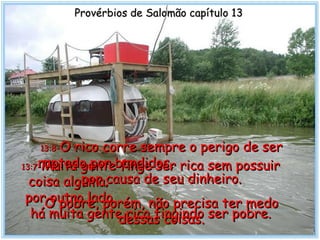 13:7 - Muita gente finge ser rica sem possuir coisa alguma;  por outro lado,  há muita gente rica fingindo ser pobre. Provérbios de Salomão capítulo 13 13:8 - O rico corre sempre o perigo de ser raptado por bandidos,  por causa de seu dinheiro. O pobre, porém, não precisa ter medo dessas coisas. 