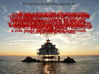 Provérbios de Salomão capítulo 13 13:10 - Brigas e discussões são provocadas pelo orgulho;  as pessoas humildes aceitam conselhos e se tornam mais sábias. 13:11 - O dinheiro que vem facilmente vai-se embora depressa;  o dinheiro ganho com o suor do rosto acaba rendendo juros. 13:12 - Um sonho que nunca se torna realidade acaba enchendo o coração de tristeza, mas, quando nossos planos se cumprem,  a vida ganha maior alegria e significado. 13:13 - Despreze a Palavra de Deus e você sofrerá os castigos que ela promete; obedeça à Palavra de Deus e receberá as recompensas prometidas. 13:14 - Os conselhos do sábio renovam a vida de quem ouve e ajudam a escapar dos perigos mortais que se encontram no mundo. 