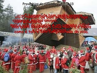 13:15 - O homem de bom senso sempre consegue muitos amigos,  mas a vida do rebelde é um caminho difícil e cheio de perigos. Provérbios de Salomão capítulo 13 13:16 - O homem de bom senso sempre age com sabedoria,  mas quem despreza a Deus mostra a todos como é tolo e sem compreensão da vida. 