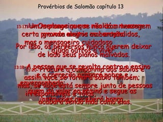 13:17 - Um mensageiro que não dá a mensagem certa provoca muitos mal-entendidos,  mas o mensageiro cuidadoso  ajuda outros a viver. Provérbios de Salomão capítulo 13 13:18 - A pessoa que se revolta contra o ensino e a correção acabará pobre e envergonhada;  quem dá valor ao ensino e segue as instruções receberá honra. 13:19 -  Os planos que se realizam trazem grande alegria ao coração. Por isso, os perversos nunca querem deixar de lado seus planos malvados. 13:20 -  Procure a companhia dos sábios e assim você se tornará sábio também;  mas, se você está sempre junto de pessoas irresponsáveis e tolas,  acabará sendo mau como elas. 