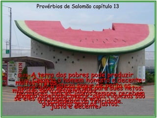 13:21 -  A tristeza segue de perto os pecadores, mas os justos sempre recebem a recompensa da felicidade. Provérbios de Salomão capítulo 13 13:22 -  Quando o homem honesto e decente morre deixa herança até para sues netos; quando o pecador morre, suas riquezas são guardadas para os justos. 13:23 -  A terra dos pobres pode produzir muitos frutos,  mas isso será desperdiçado,  se eles não levarem uma vida  justa e decente. 