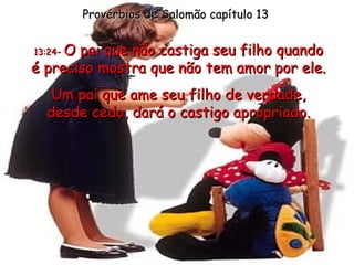 Provérbios de Salomão capítulo 13 13:24 -  O pai que não castiga seu filho quando é preciso mostra que não tem amor por ele. Um pai que ame seu filho de verdade, desde cedo, dará o castigo apropriado. 