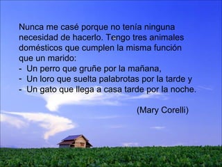 Nunca me casé porque no tenía ninguna
necesidad de hacerlo. Tengo tres animales
domésticos que cumplen la misma función
que un marido:
- Un perro que gruñe por la mañana,
- Un loro que suelta palabrotas por la tarde y
- Un gato que llega a casa tarde por la noche.
(Mary Corelli)
 