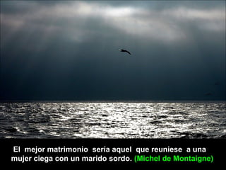 El mejor matrimonio sería aquel que reuniese a una
mujer ciega con un marido sordo. (Michel de Montaigne)
 