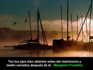 Ten tus ojos bien abiertos antes del matrimonio y
medio cerrados después de él. (Benjamín Franklin)
 