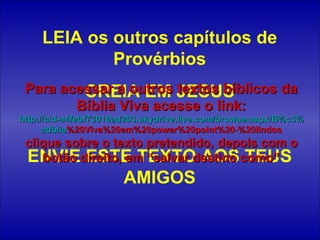 LEIA os outros capítulos de Provérbios CREIA EM JESUS ENVIE ESTE TEXTO AOS TEUS AMIGOS Para acessar a outros textos bíblicos da Bíblia Viva acesse o link: http :// cid -a4febf73018ad203. skydrive . live .com/ browse . aspx /B%c3% adblia %20Viva%20em%20power%20point%20-%20lindos clique sobre o texto pretendido, depois com o botão direito, em “salvar destino como” 