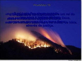 Provérbios 16 16:12 -  Não há nada mais horrível para um rei do que ser perverso e desobediente a Deus,  porque um governo só se torna firme  através da justiça. 16:13 -  O rei justo fica alegre quando  seu povo é justo e sincero. 16:14 -  Quando o rei fica furioso,  acaba condenando alguém à morte,  mas um ministro sábio faz o rei mudar de idéia. 