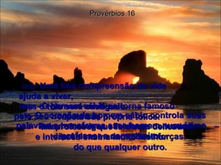 16:21 -  O homem sábio se torna famoso  pelo seu bom senso;  um professor que fala com delicadeza  e interesse ensina muito melhor  do que qualquer outro. Provérbios 16 16:22 -  Uma boa compreensão da vida  ajuda a viver,  mas o tolo será castigado  pela sua própria tolice. 16:23 -  O coração do homem sábio controla suas palavras e transforma esse homem num ótimo professor e conselheiro. 16:24 -  Palavras amigas são doces como mel  – dão ânimo e criam novas forças. 