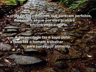 16:25 -  Há certos caminhos que parecem perfeitos, mas quem segue por eles acabará  encontrando a morte. Provérbios 16 16:26 -  A necessidade faz o sapo pular,  a fome faz o homem trabalhar  para conseguir alimento. 