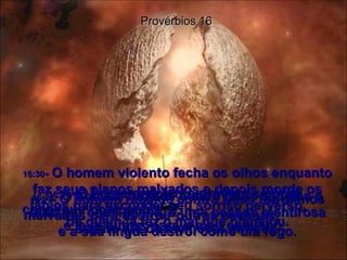 16:27 -  O homem rebelde contra Deus faz planos malvados para destruir outras pessoas,  e a sua língua destrói como um fogo. Provérbios 16 16:28 -  O homem rebelde contra Deus espalha o ódio por onde passa, e uma pessoa mentirosa separa até os melhores amigos. 16:29 -  O homem violento procura sempre conseguir companhia  e leva outros para o mau caminho. 16:30 -  O homem violento fecha os olhos enquanto faz seus planos malvados e depois morde os lábios para esconder seu sorriso perverso,  de quem já fez o mal que planejou. 