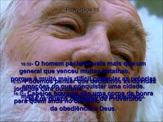 16:31 -  Cabelos brancos são uma coroa de honra para quem anda no caminho  da obediência a Deus. Provérbios 16 16:32 -  O homem paciente vale mais que um general que venceu muitas batalhas,  porque é muito mais difícil controlar as próprias emoções do que conquistar uma cidade. 16:33 -  Podemos pensar que decidimos as dúvidas jogando cara ou coroa,  mas é o Senhor que controla o resultado. Leia os outros capítulos de Provérbios 