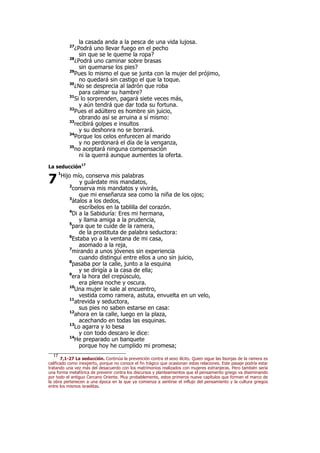la casada anda a la pesca de una vida lujosa.
27
¿Podrá uno llevar fuego en el pecho
sin que se le queme la ropa?
28
¿Podrá uno caminar sobre brasas
sin quemarse los pies?
29
Pues lo mismo el que se junta con la mujer del prójimo,
no quedará sin castigo el que la toque.
30
¿No se desprecia al ladrón que roba
para calmar su hambre?
31
Si lo sorprenden, pagará siete veces más,
y aún tendrá que dar toda su fortuna.
32
Pues el adúltero es hombre sin juicio,
obrando así se arruina a sí mismo:
33
recibirá golpes e insultos
y su deshonra no se borrará.
34
Porque los celos enfurecen al marido
y no perdonará el día de la venganza,
35
no aceptará ninguna compensación
ni la querrá aunque aumentes la oferta.
La seducción17
1
Hijo mío, conserva mis palabras
y guárdate mis mandatos,
2
conserva mis mandatos y vivirás,
que mi enseñanza sea como la niña de los ojos;
3
átalos a los dedos,
escríbelos en la tablilla del corazón.
4
Di a la Sabiduría: Eres mi hermana,
y llama amiga a la prudencia,
5
para que te cuide de la ramera,
de la prostituta de palabra seductora:
6
Estaba yo a la ventana de mi casa,
asomado a la reja,
7
mirando a unos jóvenes sin experiencia
cuando distinguí entre ellos a uno sin juicio,
8
pasaba por la calle, junto a la esquina
y se dirigía a la casa de ella;
9
era la hora del crepúsculo,
era plena noche y oscura.
10
Una mujer le sale al encuentro,
vestida como ramera, astuta, envuelta en un velo,
11
atrevida y seductora,
sus pies no saben estarse en casa:
12
ahora en la calle, luego en la plaza,
acechando en todas las esquinas.
13
Lo agarra y lo besa
y con todo descaro le dice:
14
He preparado un banquete
porque hoy he cumplido mi promesa;
17
7,1-27 La seducción. Continúa la prevención contra el sexo ilícito. Quien sigue las lisonjas de la ramera es
calificado como inexperto, porque no conoce el fin trágico que ocasionan estas relaciones. Este pasaje podría estar
tratando una vez más del desacuerdo con los matrimonios realizados con mujeres extranjeras. Pero también sería
una forma metafórica de prevenir contra los discursos y planteamientos que el pensamiento griego va diseminando
por todo el antiguo Cercano Oriente. Muy probablemente, estos primeros nueve capítulos que forman el marco de
la obra pertenecen a una época en la que ya comienza a sentirse el influjo del pensamiento y la cultura griegos
entre los mismos israelitas.
7
 