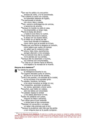 15
por eso he salido a tu encuentro
ansiosa de verte, y te he encontrado.
16
He cubierto la cama con colchas,
he extendido sábanas de Egipto,
17
he perfumado la alcoba
con mirra, áloe y canela.
18
Ven, vamos a embriagarnos de caricias,
a saciarnos de amores;
19
porque mi marido no está en casa,
ha emprendido un largo viaje,
20
tomó la bolsa del dinero
y hasta la luna llena no vuelve.
21
Con tantos discursos lo seduce,
lo atrae con sus dulces labios,
22
y el infeliz se va detrás de ella
como buey llevado al matadero,
como ciervo que se enreda en el lazo,
23
hasta que una flecha le desgarra el corazón,
como pájaro que vuela a la trampa
sin saber que le costará la vida.
24
Y ahora, hijos míos, escúchenme,
pongan atención a mis consejos,
25
no se extravíe tras ella tu corazón,
no te pierdas por sus sendas,
26
porque ella ha asesinado a muchos,
sus víctimas son innumerables,
27
su casa es un camino hacia el Abismo,
una bajada a la morada de la muerte.
Discurso de la Sabiduría18
1
La Sabiduría proclama,
la inteligencia levanta la voz.
2
En lugares elevados junto al camino,
de pie en el cruce de las sendas,
3
junto a las puertas, a la entrada de la ciudad,
en los accesos a los portales grita:
4
A ustedes, hombres, los llamo,
a los seres humanos se dirige mi voz;
5
los inexpertos, aprendan prudencia;
los necios, aprendan a tener juicio.
6
Escuchen, que hablo sin rodeos,
abro los labios con sinceridad;
7
mi paladar repasa la verdad
y mis labios aborrecen el mal;
8
todas mis palabras son justas,
ninguna es falsa o perversa;
9
son claras para el que entiende
y rectas para el que comprende.
10
Reciban mi corrección y no plata,
un saber más precioso que el oro;
11
porque la prudencia vale más que las perlas
y con ninguna joya se le puede comparar.
18
8,1-11 Discurso de la Sabiduría. Al estilo de un profeta que pregona su verdad en público, también la
sabiduría sale a los cruces de los caminos y a las puertas de la ciudad para anunciar su mensaje; dice de sí misma
que sus palabras son verdad y dignas de crédito, y que el que la adquiere puede contar con algo mejor que un
valioso tesoro.
8
 