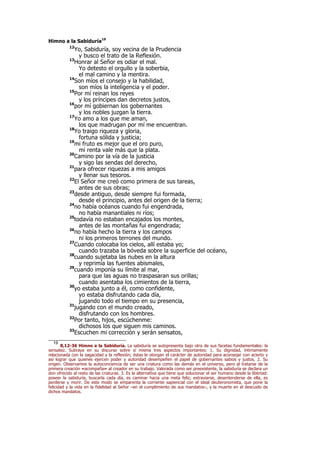 Himno a la Sabiduría19
12
Yo, Sabiduría, soy vecina de la Prudencia
y busco el trato de la Reflexión.
13
Honrar al Señor es odiar el mal.
Yo detesto el orgullo y la soberbia,
el mal camino y la mentira.
14
Son míos el consejo y la habilidad,
son míos la inteligencia y el poder.
15
Por mí reinan los reyes
y los príncipes dan decretos justos,
16
por mí gobiernan los gobernantes
y los nobles juzgan la tierra.
17
Yo amo a los que me aman,
los que madrugan por mí me encuentran.
18
Yo traigo riqueza y gloria,
fortuna sólida y justicia;
19
mi fruto es mejor que el oro puro,
mi renta vale más que la plata.
20
Camino por la vía de la justicia
y sigo las sendas del derecho,
21
para ofrecer riquezas a mis amigos
y llenar sus tesoros.
22
El Señor me creó como primera de sus tareas,
antes de sus obras;
23
desde antiguo, desde siempre fui formada,
desde el principio, antes del origen de la tierra;
24
no había océanos cuando fui engendrada,
no había manantiales ni ríos;
25
todavía no estaban encajados los montes,
antes de las montañas fui engendrada;
26
no había hecho la tierra y los campos
ni los primeros terrones del mundo.
27
Cuando colocaba los cielos, allí estaba yo;
cuando trazaba la bóveda sobre la superficie del océano,
28
cuando sujetaba las nubes en la altura
y reprimía las fuentes abismales,
29
cuando imponía su límite al mar,
para que las aguas no traspasaran sus orillas;
cuando asentaba los cimientos de la tierra,
30
yo estaba junto a él, como confidente,
yo estaba disfrutando cada día,
jugando todo el tiempo en su presencia,
31
jugando con el mundo creado,
disfrutando con los hombres.
32
Por tanto, hijos, escúchenme:
dichosos los que siguen mis caminos.
33
Escuchen mi corrección y serán sensatos,
19
8,12-36 Himno a la Sabiduría. La sabiduría se autopresenta bajo otra de sus facetas fundamentales: la
sensatez. Subraya en su discurso sobre sí misma tres aspectos importantes: 1. Su dignidad, íntimamente
relacionada con la sagacidad y la reflexión; éstas le otorgan el carácter de autoridad para aconsejar con acierto y
así lograr que quienes ejercen poder y autoridad desempeñen el papel de gobernantes sabios y justos. 2. Su
origen. Observamos la autoconciencia de ser una criatura como las demás en el universo, pero al tratarse de la
primera creación «acompaña» al creador en su trabajo. Valorada como ser preexistente, la sabiduría se declara un
don ofrecido al resto de las criaturas. 3. Es la alternativa que tiene que solucionar el ser humano desde la libertad:
poseer la sabiduría, buscarla cada día, es caminar hacia una meta feliz; extraviarse, desentenderse de ella, es
perderse y morir. De este modo se emparenta la corriente sapiencial con el ideal deuteronomista, que pone la
felicidad y la vida en la fidelidad al Señor –en el cumplimiento de sus mandatos–, y la muerte en el descuido de
dichos mandatos.
 