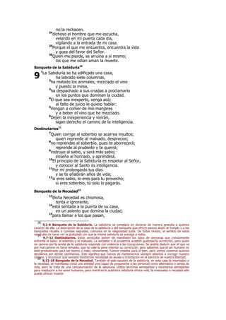 no la rechacen,
34
dichoso el hombre que me escucha,
velando en mi puerta cada día,
vigilando a la entrada de mi casa.
35
Porque el que me encuentra, encuentra la vida
y goza del favor del Señor.
36
Quien me pierde, se arruina a sí mismo;
los que me odian aman la muerte.
Banquete de la Sabiduría20
1
La Sabiduría se ha edificado una casa,
ha labrado siete columnas,
2
ha matado los animales, mezclado el vino
y puesto la mesa,
3
ha despachado a sus criadas a proclamarlo
en los puntos que dominan la ciudad.
4
El que sea inexperto, venga acá;
al falto de juicio le quiero hablar:
5
Vengan a comer de mis manjares
y a beber el vino que he mezclado.
6
Dejen la inexperiencia y vivirán,
sigan derecho el camino de la inteligencia.
Destinatarios21
7
Quien corrige al soberbio se acarrea insultos;
quien reprende al malvado, desprecios;
8
no reprendas al soberbio, pues te aborrecerá;
reprende al prudente y te querrá;
9
instruye al sabio, y será más sabio;
enseña al honrado, y aprenderá.
10
El principio de la Sabiduría es respetar al Señor,
y conocer al Santo es inteligencia.
11
Por mí prolongarás tus días
y se te añadirán años de vida;
12
si eres sabio, lo eres para tu provecho;
si eres soberbio, tú solo lo pagarás.
Banquete de la Necedad22
13
Doña Necedad es chismosa,
tonta e ignorante,
14
está sentada a la puerta de su casa,
en un asiento que domina la ciudad,
15
para llamar a los que pasan,
20
9,1-6 Banquete de la Sabiduría. La sabiduría se complace en donarse de manera gratuita a quienes
carecen de ella. La descripción de la casa de la sabiduría y del banquete que ofrece parece aludir al Templo y a los
banquetes rituales o comidas sagradas, comunes en la religiosidad judía. De todos modos, el sentido de estos
versículos es hacer ver la gratuidad con que la misma sabiduría se entrega a todos.21
9,7-12 Destinatarios. Estos versículos ponen de manifiesto los tipos de personas que comúnmente
enfrenta el sabio: el soberbio y el malvado. La sensatez o la prudencia aceptan gustosas la corrección, pero quien
no camina por la senda de la sabiduría responde con violencia a las correcciones. Se podría deducir que el que va
por mal camino no tiene remedio, que no vale la pena intentar su corrección; pero sabemos que el ser humano no
está predestinado para ser bueno o malo; obviamente, fuimos creados para el bien, pero somos nosotros quienes
decidimos por dónde caminamos. Esto significa que hemos de mantenernos siempre abiertos a corregir nuestro
camino, y reconocer que siempre tendremos necesidad de ayuda y orientación en el ejercicio de nuestra libertad.22
9,13-18 Banquete de la Necedad. También el polo opuesto de la sabiduría, en este caso la insensatez o
la necedad, se manifiesta como una entidad viva capaz de proponerse a las personas como alternativa o senda de
vida, pero se trata de una caricaturización de la sabiduría. Utiliza términos semejantes y escenarios semejantes
para «seducir» a los seres humanos, pero mientras la auténtica sabiduría ofrece vida, la insensatez o necedad sólo
puede ofrecer muerte.
9
 
