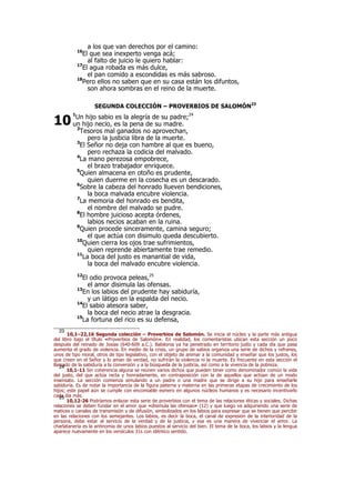 a los que van derechos por el camino:
16
El que sea inexperto venga acá;
al falto de juicio le quiero hablar:
17
El agua robada es más dulce,
el pan comido a escondidas es más sabroso.
18
Pero ellos no saben que en su casa están los difuntos,
son ahora sombras en el reino de la muerte.
SEGUNDA COLECCIÓN – PROVERBIOS DE SALOMÓN23
1
Un hijo sabio es la alegría de su padre;24
un hijo necio, es la pena de su madre.
2
Tesoros mal ganados no aprovechan,
pero la justicia libra de la muerte.
3
El Señor no deja con hambre al que es bueno,
pero rechaza la codicia del malvado.
4
La mano perezosa empobrece,
el brazo trabajador enriquece.
5
Quien almacena en otoño es prudente,
quien duerme en la cosecha es un descarado.
6
Sobre la cabeza del honrado llueven bendiciones,
la boca malvada encubre violencia.
7
La memoria del honrado es bendita,
el nombre del malvado se pudre.
8
El hombre juicioso acepta órdenes,
labios necios acaban en la ruina.
9
Quien procede sinceramente, camina seguro;
el que actúa con disimulo queda descubierto.
10
Quien cierra los ojos trae sufrimientos,
quien reprende abiertamente trae remedio.
11
La boca del justo es manantial de vida,
la boca del malvado encubre violencia.
12
El odio provoca peleas,25
el amor disimula las ofensas.
13
En los labios del prudente hay sabiduría,
y un látigo en la espalda del necio.
14
El sabio atesora saber,
la boca del necio atrae la desgracia.
15
La fortuna del rico es su defensa,
23
10,1–22,16 Segunda colección – Proverbios de Salomón. Se inicia el núcleo y la parte más antigua
del libro bajo el título «Proverbios de Salomón». En realidad, los comentaristas ubican esta sección un poco
después del reinado de Josías (640-609 a.C.). Babilonia ya ha penetrado en territorio judío y cada día que pasa
aumenta el grado de violencia. En medio de la crisis, un grupo de sabios organiza una serie de dichos y refranes,
unos de tipo moral, otros de tipo legislativo, con el objeto de animar a la comunidad y enseñar que los justos, los
que creen en el Señor y lo aman de verdad, no sufrirán la violencia ni la muerte. Es frecuente en esta sección el
llamado de la sabiduría a la conversión y a la búsqueda de la justicia, así como a la vivencia de la pobreza.24
10,1-11 Sin coherencia alguna se reúnen varios dichos que pueden tener como denominador común la vida
del justo, del que actúa recta y honradamente, en contraposición con la de aquellos que actúan de un modo
insensato. La sección comienza simulando a un padre o una madre que se dirige a su hijo para enseñarle
sabiduría. Es de notar la importancia de la figura paterna y materna en las primeras etapas de crecimiento de los
hijos; este papel aún se cumple con encomiable esmero en algunos núcleos humanos y es necesario incentivarlo
cada día más.25
10,12-26 Podríamos enlazar esta serie de proverbios con el tema de las relaciones éticas y sociales. Dichas
relaciones se deben fundar en el amor que «disimula las ofensas» (12) y que luego va adquiriendo una serie de
matices o canales de transmisión y de difusión, simbolizados en los labios para expresar que se tienen que percibir
en las relaciones con los semejantes. Los labios, es decir la boca, el canal de expresión de la interioridad de la
persona, debe estar al servicio de la verdad y de la justicia, y esa es una manera de vivenciar el amor. La
charlatanería es la antinomia de unos labios puestos al servicio del bien. El tema de la boca, los labios y la lengua
aparece nuevamente en los versículos 31s con idéntico sentido.
10
 
