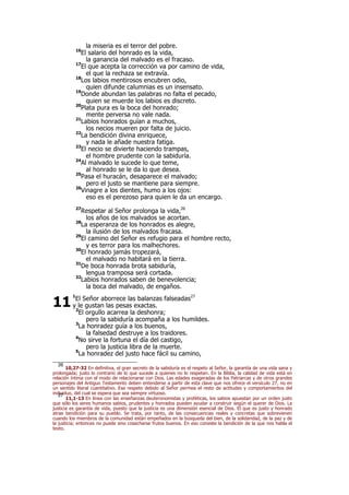 la miseria es el terror del pobre.
16
El salario del honrado es la vida,
la ganancia del malvado es el fracaso.
17
El que acepta la corrección va por camino de vida,
el que la rechaza se extravía.
18
Los labios mentirosos encubren odio,
quien difunde calumnias es un insensato.
19
Donde abundan las palabras no falta el pecado,
quien se muerde los labios es discreto.
20
Plata pura es la boca del honrado;
mente perversa no vale nada.
21
Labios honrados guían a muchos,
los necios mueren por falta de juicio.
22
La bendición divina enriquece,
y nada le añade nuestra fatiga.
23
El necio se divierte haciendo trampas,
el hombre prudente con la sabiduría.
24
Al malvado le sucede lo que teme,
al honrado se le da lo que desea.
25
Pasa el huracán, desaparece el malvado;
pero el justo se mantiene para siempre.
26
Vinagre a los dientes, humo a los ojos:
eso es el perezoso para quien le da un encargo.
27
Respetar al Señor prolonga la vida,26
los años de los malvados se acortan.
28
La esperanza de los honrados es alegre,
la ilusión de los malvados fracasa.
29
El camino del Señor es refugio para el hombre recto,
y es terror para los malhechores.
30
El honrado jamás tropezará,
el malvado no habitará en la tierra.
31
De boca honrada brota sabiduría,
lengua tramposa será cortada.
32
Labios honrados saben de benevolencia;
la boca del malvado, de engaños.
1
El Señor aborrece las balanzas falseadas27
y le gustan las pesas exactas.
2
El orgullo acarrea la deshonra;
pero la sabiduría acompaña a los humildes.
3
La honradez guía a los buenos,
la falsedad destruye a los traidores.
4
No sirve la fortuna el día del castigo,
pero la justicia libra de la muerte.
5
La honradez del justo hace fácil su camino,
26
10,27-32 En definitiva, el gran secreto de la sabiduría es el respeto al Señor, la garantía de una vida sana y
prolongada; justo lo contrario de lo que sucede a quienes no lo respetan. En la Biblia, la calidad de vida está en
relación íntima con el modo de relacionarse con Dios. Las edades exageradas de los Patriarcas y de otros grandes
personajes del Antiguo Testamento deben entenderse a partir de esta clave que nos ofrece el versículo 27, no en
un sentido literal cuantitativo. Ese respeto debido al Señor permea el resto de actitudes y comportamientos del
individuo, del cual se espera que sea siempre virtuoso.27
11,1-13 En línea con las enseñanzas deuteronomistas y proféticas, los sabios apuestan por un orden justo
que sólo los seres humanos sabios, prudentes y honrados pueden ayudar a construir según el querer de Dios. La
justicia es garantía de vida, puesto que la justicia es una dimensión esencial de Dios. El que es justo y honrado
atrae bendición para su pueblo. Se trata, por tanto, de las consecuencias reales y concretas que sobrevienen
cuando los miembros de la comunidad están empeñados en la búsqueda del bien, de la solidaridad, de la paz y de
la justicia; entonces no puede sino cosecharse frutos buenos. En eso consiste la bendición de la que nos habla el
texto.
11
 