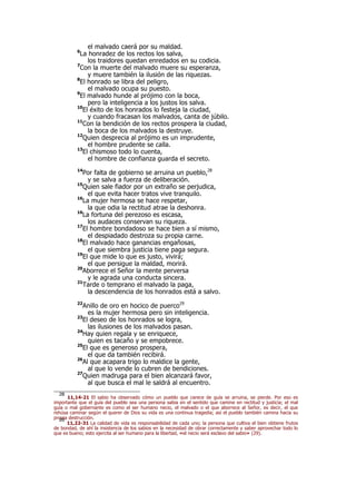 el malvado caerá por su maldad.
6
La honradez de los rectos los salva,
los traidores quedan enredados en su codicia.
7
Con la muerte del malvado muere su esperanza,
y muere también la ilusión de las riquezas.
8
El honrado se libra del peligro,
el malvado ocupa su puesto.
9
El malvado hunde al prójimo con la boca,
pero la inteligencia a los justos los salva.
10
El éxito de los honrados lo festeja la ciudad,
y cuando fracasan los malvados, canta de júbilo.
11
Con la bendición de los rectos prospera la ciudad,
la boca de los malvados la destruye.
12
Quien desprecia al prójimo es un imprudente,
el hombre prudente se calla.
13
El chismoso todo lo cuenta,
el hombre de confianza guarda el secreto.
14
Por falta de gobierno se arruina un pueblo,28
y se salva a fuerza de deliberación.
15
Quien sale fiador por un extraño se perjudica,
el que evita hacer tratos vive tranquilo.
16
La mujer hermosa se hace respetar,
la que odia la rectitud atrae la deshonra.
16
La fortuna del perezoso es escasa,
los audaces conservan su riqueza.
17
El hombre bondadoso se hace bien a sí mismo,
el despiadado destroza su propia carne.
18
El malvado hace ganancias engañosas,
el que siembra justicia tiene paga segura.
19
El que mide lo que es justo, vivirá;
el que persigue la maldad, morirá.
20
Aborrece el Señor la mente perversa
y le agrada una conducta sincera.
21
Tarde o temprano el malvado la paga,
la descendencia de los honrados está a salvo.
22
Anillo de oro en hocico de puerco29
es la mujer hermosa pero sin inteligencia.
23
El deseo de los honrados se logra,
las ilusiones de los malvados pasan.
24
Hay quien regala y se enriquece,
quien es tacaño y se empobrece.
25
El que es generoso prospera,
el que da también recibirá.
26
Al que acapara trigo lo maldice la gente,
al que lo vende lo cubren de bendiciones.
27
Quien madruga para el bien alcanzará favor,
al que busca el mal le saldrá al encuentro.
28
11,14-21 El sabio ha observado cómo un pueblo que carece de guía se arruina, se pierde. Por eso es
importante que el guía del pueblo sea una persona sabia en el sentido que camine en rectitud y justicia; el mal
guía o mal gobernante es como el ser humano necio, el malvado o el que aborrece al Señor, es decir, el que
rehúsa caminar según el querer de Dios su vida es una continua tragedia; así el pueblo también camina hacia su
propia destrucción.29
11,22-31 La calidad de vida es responsabilidad de cada uno; la persona que cultiva el bien obtiene frutos
de bondad, de ahí la insistencia de los sabios en la necesidad de obrar correctamente y saber aprovechar todo lo
que es bueno; esto ejercita al ser humano para la libertad, «el necio será esclavo del sabio» (29).
 