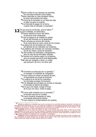 28
Quien confía en sus riquezas se marchita,
los honrados brotarán como follaje.
29
Quien descuida su casa heredará viento,
el necio será esclavo del sabio.
30
El fruto de la honradez es un árbol de vida,
el sabio se gana a la gente.
31
Si al honrado le pagan en la tierra,
¡cuánto más al malvado y al pecador!
1
El que ama la corrección, ama el saber;30
el que la detesta, se embrutece.
2
El bueno obtiene el favor del Señor,
el perverso será condenado.
3
El que se apoya en la maldad no estará,
la raíz del honrado no se desprende.
4
Mujer virtuosa es corona del marido,
la de mala fama es como caries en los huesos.
5
Los planes de los honrados son rectos,
las tácticas de los malvados son traidoras.
6
Las palabras del malvado son trampas mortales,
las de los rectos, causa de salvación.
7
Se derrumban los malvados y desaparecen,
pero la casa de los honrados subsiste.
8
Al hombre se lo estima según su prudencia,
pero el corazón perverso será despreciado.
9
Más vale ser modesto y tener un criado
que presumir de rico y no tener pan.
10
El honrado se preocupa por su ganado,31
el malvado no entiende de compasión.
11
El que cultiva su campo se saciará de pan,
el imprudente se ocupa de ilusiones.
12
La codicia es la red de los malvados,
los honrados arraigan firmemente.
13
En la falsedad de sus labios se enreda el malvado,
el honrado se librará del peligro.
14
De lo que uno habla, recoge el fruto;
de lo que uno hace, recibe el pago.
15
El necio está contento con su proceder,32
el sensato escucha el consejo.
16
El necio muestra enseguida su rabia,
el prudente disimula la ofensa.
17
El que respira la verdad declara con justicia,
30
12,1-9 La sabiduría es entendida aquí como un proceso en el cual está incluida la corrección. Por tanto, el
discípulo del sabio demuestra su amor y su interés por la sabiduría en la aceptación gustosa de las correcciones de
su maestro. Se insiste en rectificar continuamente las actitudes y los comportamientos en la vida ordinaria: «más
vale ser modesto y tener un criado, que presumir de rico y no tener pan» (9).31
12,10-14 Una de las cosas que observa el sabio es la armonía que puede reinar si cada uno se ocupa
diligentemente de lo suyo; de ser así, toda empresa y actividad humanas tienen que prosperar. Lo contrario es el
desorden y la improductividad que sobreviene al desinterés de las personas cuando descuidan sus deberes; eso es
lo que califica el maestro de sabiduría como «necedad» o «insensatez».32
12,15-21 El obrar sensatamente es producto de una conciencia cultivada. El sabio no actúa a la ligera; por
eso, la sabiduría se puede encauzar por el camino de la justicia y sólo quien sabe caminar por la senda de la
justicia puede estar seguro de estar andando detrás de la verdad.
12
 