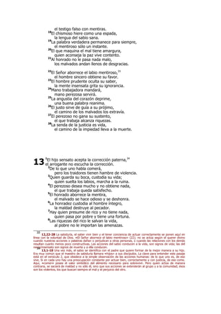 el testigo falso con mentiras.
18
El chismoso hiere como una espada,
la lengua del sabio sana.
19
La palabra verdadera permanece para siempre,
el mentiroso sólo un instante.
20
El que maquina el mal tiene amargura,
quien aconseja la paz vive contento.
21
Al honrado no le pasa nada malo,
los malvados andan llenos de desgracias.
22
El Señor aborrece el labio mentiroso,33
el hombre sincero obtiene su favor.
23
El hombre prudente oculta su saber,
la mente insensata grita su ignorancia.
24
Mano trabajadora mandará,
mano perezosa servirá.
25
La angustia del corazón deprime,
una buena palabra reanima.
26
El justo sirve de guía a su prójimo,
el camino de los malvados los extravía.
27
El perezoso no gana su sustento,
el que trabaja alcanza riquezas.
28
La senda de la justicia es vida,
el camino de la impiedad lleva a la muerte.
1
El hijo sensato acepta la corrección paterna,34
el arrogante no escucha la corrección.
2
De lo que uno habla comerá,
pero los traidores tienen hambre de violencia.
3
Quien guarda su boca, custodia su vida;
quien suelta los labios, marcha a la ruina.
4
El perezoso desea mucho y no obtiene nada,
el que trabaja queda satisfecho.
5
El honrado aborrece la mentira,
el malvado se hace odioso y se deshonra.
6
La honradez custodia al hombre íntegro,
la maldad destruye al pecador.
7
Hay quien presume de rico y no tiene nada,
quien pasa por pobre y tiene una fortuna.
8
Las riquezas del rico le salvan la vida,
al pobre no le importan las amenazas.
33
12,22-28 La sabiduría, el saber vivir bien y el tener conciencia de actuar correctamente se ponen aquí en
línea con la voluntad de Dios. «El Señor aborrece el labio mentiroso» (22); no se actúa según el querer divino
cuando nuestras acciones o palabras dañan o perjudican a otras personas, o cuando las relaciones con los demás
resultan cuanto menos poco constructivas. Las acciones del sabio conducen a la vida, son signos de vida; las del
necio/insensato son signos de muerte y a ella conducen.34
13,1-10 Una vez más, el sabio se identifica con el padre que quiere formar de la mejor manera a su hijo.
Era muy común que el maestro de sabiduría llamara «hijos» a sus discípulos. La clave para entender este pasaje
está en el versículo 2, que obedece a la simple observación de las acciones humanas: de lo que uno es, de eso
vive. Si en cada uno hay una preocupación constante por actuar bien, correctamente y con justicia, de eso come.
Aquí, «comer» posee el valor simbólico del alimento necesario para sobrevivir. Pero quien actúa de manera
contraria, se saciará de maldad y no sólo él, sino que sus acciones se extenderán al grupo y a la comunidad; ésos
son los violentos, los que buscan siempre el mal y el perjuicio del otro.
13
 