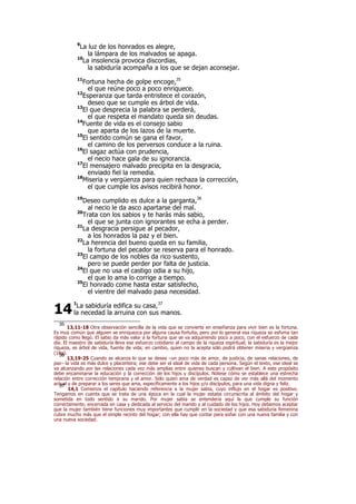 9
La luz de los honrados es alegre,
la lámpara de los malvados se apaga.
10
La insolencia provoca discordias,
la sabiduría acompaña a los que se dejan aconsejar.
11
Fortuna hecha de golpe encoge,35
el que reúne poco a poco enriquece.
12
Esperanza que tarda entristece el corazón,
deseo que se cumple es árbol de vida.
13
El que desprecia la palabra se perderá,
el que respeta el mandato queda sin deudas.
14
Fuente de vida es el consejo sabio
que aparta de los lazos de la muerte.
15
El sentido común se gana el favor,
el camino de los perversos conduce a la ruina.
16
El sagaz actúa con prudencia,
el necio hace gala de su ignorancia.
17
El mensajero malvado precipita en la desgracia,
enviado fiel la remedia.
18
Miseria y vergüenza para quien rechaza la corrección,
el que cumple los avisos recibirá honor.
19
Deseo cumplido es dulce a la garganta,36
al necio le da asco apartarse del mal.
20
Trata con los sabios y te harás más sabio,
el que se junta con ignorantes se echa a perder.
21
La desgracia persigue al pecador,
a los honrados la paz y el bien.
22
La herencia del bueno queda en su familia,
la fortuna del pecador se reserva para el honrado.
23
El campo de los nobles da rico sustento,
pero se puede perder por falta de justicia.
24
El que no usa el castigo odia a su hijo,
el que lo ama lo corrige a tiempo.
25
El honrado come hasta estar satisfecho,
el vientre del malvado pasa necesidad.
1
La sabiduría edifica su casa,37
la necedad la arruina con sus manos.
35
13,11-18 Otra observación sencilla de la vida que se convierte en enseñanza para vivir bien es la fortuna.
Es muy común que alguien se enriquezca por alguna causa fortuita, pero por lo general esa riqueza se esfuma tan
rápido como llegó. El sabio da más valor a la fortuna que se va adquiriendo poco a poco, con el esfuerzo de cada
día. El maestro de sabiduría lleva ese esfuerzo cotidiano al campo de la riqueza espiritual; la sabiduría es la mejor
riqueza, es árbol de vida, fuente de vida; en cambio, quien no la acepta sólo podrá obtener miseria y vergüenza
(18a).36
13,19-25 Cuando se alcanza lo que se desea –un poco más de amor, de justicia, de sanas relaciones, de
paz– la vida es más dulce y placentera; ese debe ser el ideal de vida de cada persona. Según el texto, ese ideal se
va alcanzando por las relaciones cada vez más amplias entre quienes buscan y cultivan el bien. A este propósito
debe encaminarse la educación y la corrección de los hijos y discípulos. Nótese cómo se establece una estrecha
relación entre corrección temprana y el amor. Sólo quien ama de verdad es capaz de ver más allá del momento
actual y de preparar a los seres que ama, específicamente a los hijos y/o discípulos, para una vida digna y feliz.37
14,1 Comienza el capítulo haciendo referencia a la mujer sabia, cuyo influjo en el hogar es positivo.
Tengamos en cuenta que se trata de una época en la cual la mujer estaba circunscrita al ámbito del hogar y
sometida en todo sentido a su marido. Por mujer sabia se entendería aquí la que cumple su función
correctamente, encerrada en casa y dedicada al servicio del marido y al cuidado de los hijos. Hoy debemos aceptar
que la mujer también tiene funciones muy importantes que cumplir en la sociedad y que esa sabiduría femenina
cubre mucho más que el simple recinto del hogar; con ella hay que contar para soñar con una nueva familia y con
una nueva sociedad.
14
 