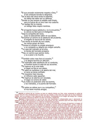 2
El que procede rectamente respeta a Dios,38
el de conducta torcida lo desprecia.
3
De la boca del necio brota la soberbia,
los labios del sabio son su defensa.
4
Donde no hay bueyes el establo está limpio,
pero la fuerza de un toro trae rica cosecha.
5
Un testigo fiel no miente,
un testigo falso respira mentiras.
6
El arrogante busca sabiduría y no la encuentra,39
la ciencia es fácil para el inteligente.
7
Deja la compañía del necio,
pues no descubriste saber en sus labios.
8
Encontrar el camino es la sabiduría del prudente,
el engaño es locura de los necios.
9
Los necios se burlan de sus culpas,
los rectos gozan de favor.
10
Conoce el corazón su propia amargura
y no comparte su alegría con ningún extraño.
11
La casa del malvado se arruina,
la tienda del honrado prospera.
12
Hay un camino que parece recto,
y va a parar a la muerte.
13
También entre risas llora el corazón,40
y la alegría termina en aflicción.
14
El insensato está satisfecho de su conducta,
el hombre bueno lo está de sus acciones.
15
El ingenuo se lo cree todo,
el sagaz se fija en sus pasos.
16
El sabio es cauteloso y se aparta del mal,
el necio se lanza confiado.
17
El impulsivo hace locuras,
el reflexivo sabe aguantar.
18
El ingenuo se adorna con necedad,
el sagaz se corona de saber.
19
Los malos se postrarán ante los buenos,
y los malvados, a la puerta del honrado.
20
El pobre es odioso aun a su compañero,41
el rico tiene muchos amigos.
38
14,2-5 La rectitud del ser humano se pone en relación directa con Dios: obrar rectamente es señal de
respeto hacia Él. Pero inmediatamente se sigue que ese respeto a Dios tiene que pasar por la única mediación
posible, que es el prójimo; si las relaciones con el prójimo –simbolizadas en la imagen del testigo fiel o testigo
falso– son correctas, entonces la relación con Dios es correcta y respetuosa.39
14,6-12 El discernimiento es una de las vías más importantes e indispensables para ir alcanzando la
sabiduría. La figura del «camino» se refiere aquí a ese proceso, tan útil y necesario para vivir bien. Elegir el buen
camino, vivir honrada y dignamente, es o debe ser el ideal de toda persona.40
14,13-19 Se contraponen varios modos de ser y de vivir: el insensato y el bueno, el ingenioso y el sagaz; el
juicioso y el necio; el de genio vivo y el reflexivo; el malvado y el bueno; todos «se satisfacen», comen y viven de
lo que son. El ideal que se propone al discípulo de sabiduría es discernir el camino recto, adecuado. Hoy más que
nunca se hace necesario presentar a la niñez y a la juventud –semillas de la sociedad futura– unas alternativas de
vida basadas en propuestas pedagógicas fundadas a su vez en valores reales y alcanzables. No podemos ignorar
los antivalores, sino más bien educar para enfrentarlos y superarlos, especialmente aquellos que surgen del
comercio y el lucro económico y que con tanta frecuencia encontramos en los medios de comunicación masiva.41
14,20-24 Proverbio duro el versículo 20, pero por desgracia constatable en muchos ambientes. No hay que
ignorar ni dejar de reconocer que la solidaridad y el compartir sencillo son mucho más visibles entre los pobres;
aunque entre los mismos pobres también se dan situaciones inhumanas muy duras –basta echar una ojeada a los
conflictos armados–. Los versículos siguientes son un llamado a saber encontrar en el pobre el camino de la
rectitud y fidelidad a Dios. Se proclama dichoso, bienaventurado, a quien se apiada de los pobres (21, cfr. 14,31).
 