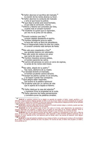 8
El Señor aborrece el sacrificio del malvado,44
la oración de los rectos alcanza su favor.
9
El Señor aborrece la conducta del malvado
y ama al que busca la justicia.
10
El que deja la senda será escarmentado;
el que odia la corrección, morirá.
11
Infierno y Abismo son conocidos por Dios,
¡cuánto más el corazón humano!
12
El insolente no quiere que lo reprendan,
por eso no se junta con los sabios.
13
Corazón contento cara feliz,45
corazón abatido desalienta el espíritu.
14
El hombre inteligente procura saber,
la boca del necio se llena de estupideces.
15
Para el desgraciado todos los días son malos,
el corazón contento está siempre de fiesta.
16
Más vale poco respetando a Dios46
que grandes tesoros con sobresalto.
17
Mas vale ración de verdura con amor
que carne de vaca con rencor.
18
El hombre impulsivo provoca peleas,
el hombre paciente las calma.
19
El camino del perezoso es como un cerco de espinas,
la senda de los rectos está limpia.
20
Hijo sabio, alegría de su padre;47
hijo necio, deshonra de su madre.
21
La necedad divierte al insensato,
el hombre prudente camina derecho.
22
Fracasan los planes cuando no se consulta,
y se logran cuando hay consejeros.
23
¡Qué alegría saber responder,
qué buena es la palabra oportuna!
24
El prudente sube por un camino de vida
que lo aparta de la bajada al Abismo.
25
El Señor destruye la casa del soberbio48
y mantiene firme la propiedad de la viuda.
26
El Señor aborrece los malos pensamientos
y considera puras las palabras amables.
44
15,8-12 La auténtica práctica de la religión es garantía de agradar al Señor; ningún sacrificio y, en
definitiva, ninguna práctica religiosa agradan al Señor si no hay de por medio una sincera búsqueda de la justicia,
si no hay amor y respeto por el prójimo. El juicio que sobreviene a toda práctica religiosa proviene de las actitudes
y de la disposición misma con que se realizan dichas prácticas.45
15,13-15 La persona sabia debe procurar mantener el corazón siempre alegre y contento, puesto que ésta
es la vía de acceso a las sanas relaciones con los demás.46
15,16-19 Uno de los secretos para el buen vivir está en el tener, pero dignamente; las posesiones o
riquezas adquiridas con injusticia y engaño son a la postre la ruina para el ser humano codicioso; tener lo
necesario para vivir es permitir que los demás también obtengan lo que necesitan; eso es temor de Dios.47
15,20-24 Una vez más aparece el tema del hijo sabio y sensato en contraposición al hijo necio y falto de
juicio. El que es sabio sabe juzgar prudentemente, sabe responder y sabe transmitir palabras oportunas; por el
contrario, el necio, además de ser una deshonra para la familia, está a las puertas de aparecer como alguien
soberbio e injusto.48
15,25-27 La casa del soberbio simboliza al que rechaza al Señor y la senda que le conduce a Él; los linderos
de la viuda, a los sujetos preferidos de Dios: los pobres. Por encima de todo, el Señor ama al pobre y al débil y
toma partido por él.
 