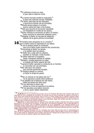27
El codicioso arruina su casa,
el que odia el soborno vivirá.
28
La mente honrada medita la respuesta,49
la boca del malvado escupe maldades.
29
El Señor está lejos de los malvados
y escucha la oración de los honrados.
30
Mirada serena alegra el corazón,
buena noticia da vigor a los huesos.
31
Oído que escucha la corrección saludable
se hospedará en medio de los doctos.
32
Quien rechaza la corrección se odia a sí mismo,
quien escucha la reprensión adquiere juicio.
33
Respetar al Señor es escuela de sabiduría,
delante de la gloria camina la humildad.
1
El hombre hace proyectos en su corazón,50
pero el Señor pone la respuesta en sus labios.
2
A uno le parece limpia su conducta,
pero es el Señor quien examina las conciencias.
3
Encomienda al Señor tus tareas,
y te saldrán bien tus planes.
4
El Señor da a cada obra su destino,
también al malvado: el día funesto.
5
El Señor aborrece al orgulloso,
tarde o temprano tendrá su castigo.
6
Bondad y verdad perdonan la culpa,
el respeto del Señor aparta del mal.
7
Cuando el Señor aprueba la conducta de un hombre
lo reconcilia con sus enemigos.
8
Más vale poco con justicia
que muchas ganancias injustas.
9
El hombre planea su camino,
el Señor le dirige los pasos.
10
Hay un oráculo en los labios del rey:51
no se equivoca cuando dicta sentencia.
11
Los platillos de la balanza son del Señor,
todas las pesas son obra suya.
12
El rey aborrece el obrar mal,
porque su trono se asienta en la justicia.
13
El rey aprueba unos labios sinceros
y ama a quien habla rectamente.
49
15,28-33 Otro de los secretos para el buen vivir es la honradez; ella hace al ser humano capaz de ser
escuchado por Dios y respetado por los demás. Se recuerda una vez más la necesidad de aceptar la corrección y
se la coloca como señal del amor personal; quien se ama a sí mismo acepta que en cualquier momento puede
estar en el error, una sana corrección ayuda a crecer y a madurar. La antropología filosófica nos enseña que el ser
humano es un proyecto en permanente proceso, nunca terminado; luego, otro secreto más para vivir bien es
aceptar la crítica constructiva de nuestros semejantes.50
16,1-9 Hay un tema predominante en estos primeros versículos: el Señor, nombrado ocho veces, su acción
permanente en la conciencia de la persona. Se diría que es una presencia atosigante, que no deja alternativa ni
autonomía al ser humano. Pero no debemos entenderlo así. En la antigüedad, y por supuesto también en la
mentalidad israelita, absolutamente todo era atribuido a la divinidad. Sabemos que Dios es el primero en respetar
a toda costa la autonomía y la libertad humanas; sólo en el nivel de la conciencia interviene Dios de un modo que
incluso podríamos llegar a decir exagerado.51
16,10-15 El tema dominante es el rey, nombrado cinco veces. Éste era visto como un representante de
Dios, por eso se esperaba que fuera el primero en administrar justicia; hasta se llegó a creer que era infalible y
que su cólera podía ser catastrófica para el pueblo. Esta figura tan realzada del rey podría evocar al rey Josías, en
una época en la que se añoraba a alguien que impartiera justicia.
16
 