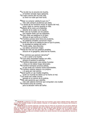 14
La ira del rey es anuncio de muerte,
el hombre sensato logra aplacarla.
15
El rostro sereno del rey trae vida,
su favor es nube que trae lluvia.
16
Mejor es comprar sabiduría que oro,52
más vale comprar prudencia que plata.
17
La senda de los hombres rectos se aparta del mal;
quien vigila su camino guarda su vida.
18
Delante de la ruina va la soberbia,
delante de la caída va el orgullo.
19
Más vale ser humilde con los pobres
que repartir botín con los soberbios.
20
Al que mide sus palabras le irá bien,
dichoso el que confía en el Señor.
21
El hombre juicioso tiene fama de prudente,
las palabras amables convencen mejor.
22
Fuente de vida es la sabiduría para el que la posee,
la necedad es castigo del necio.
23
A mente sabia, boca discreta;
sus labios convencen mejor.
24
Panal de miel son las palabras amables,
dulzura en la garganta, salud de los huesos.
25
Hay caminos que parecen derechos53
y van a parar a la muerte.
26
El que pasa necesidad trabaja con afán,
porque el hambre lo estimula.
27
El hombre depravado cava zanjas funestas
y lleva en los labios fuego devorador.
28
El hombre tramposo provoca peleas,
el que anda con cuentos causa enemistades.
29
El hombre violento seduce a su prójimo
y lo guía por mal camino.
30
Quien guiña un ojo medita engaños,
quién se muerde los labios ya ha hecho el mal.
31
Las canas son noble corona:
ganada en el camino de la justicia.
32
Más vale paciencia que valentía,
más vale saberse dominar que conquistar una ciudad.
33
El hombre echa las suertes,
pero la decisión viene del Señor.
52
16,16-24 La sabiduría es la mejor elección para el ser humano, pues supera cualquier fortuna, allana todo
camino, hace sensible al sabio, lo hace prudente y discreto. En una palabra: hace a la persona más humana y,
sobre todo, más libre.53
16,25-33 Para la corriente sapiencial, una larga vida era indicio de una persona con una buena calidad de
vida. La mala calidad de vida se emparenta aquí con la violencia, que hace tortuoso el camino de quien no sabe
buscar la sabiduría, es decir, los secretos para vivir bien. El mejor indicio del buen vivir es la justicia vivida y
practicada, cuyo signo externo son las canas. Aquí hay un llamado a respetar a los mayores de nuestras
comunidades, puesto que ellos son el símbolo viviente de un camino recorrido y de una experiencia de vida que no
se debería subestimar.
 