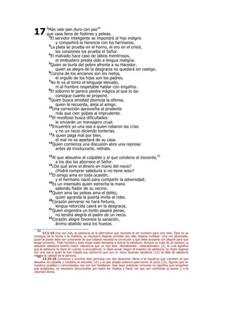 1
Más vale pan duro con paz54
que casa llena de festines y peleas.
2
El servidor inteligente se impondrá al hijo indigno
y compartirá la herencia con los hermanos.
3
La plata se prueba en el horno, el oro en el crisol,
los corazones los prueba el Señor.
4
El malvado hace caso de labios mentirosos,
el embustero presta oído a lengua maligna.
5
Quien se burla del pobre afrenta a su Hacedor,
quien se alegra de la desgracia no quedará sin castigo.
6
Corona de los ancianos son los nietos,
el orgullo de los hijos son los padres.
7
No le va al tonto el lenguaje elevado,
ni al hombre respetable hablar con engaños.
8
El soborno le parece piedra mágica al que lo da:
consigue cuanto se propone.
9
Quien busca amistad disimula la ofensa,
quien la recuerda, aleja al amigo.
10
Una corrección aprovecha al prudente
más que cien golpes al imprudente.
11
El revoltoso busca dificultades:
le enviarán un mensajero cruel.
12
Encuentre yo una osa a quien robaron las crías
y no un necio diciendo tonterías.
13
A quien paga mal por bien,
el mal no se apartará de su casa.
14
Quien comienza una discusión abre una represa:
antes de involucrarte, retírate.
15
Al que absuelve al culpable y al que condena al inocente,55
a los dos los aborrece el Señor.
16
¿De qué sirve el dinero en mano del necio?
¿Podrá comprar sabiduría si no tiene seso?
17
El amigo ama en toda ocasión,
y el hermano nació para compartir la adversidad.
18
Es un insensato quien estrecha la mano
saliendo fiador de su vecino.
19
Quien ama las peleas ama el delito,
quien agranda la puerta invita al robo.
20
Corazón perverso no hará fortuna,
lengua retorcida caerá en la desgracia.
21
Quien engendra un tonto pasará penas,
no tendrá alegría el padre de un necio.
22
Corazón alegre favorece la sanación,
ánimo abatido seca los huesos.
54
17,1-14 Una vez más, la sabiduría es la alternativa que necesita el ser humano para vivir bien. Ésta no se
consigue de la noche a la mañana, es necesario dejarse acrisolar por ella, dejarse moldear. Una vez alcanzada,
quien la posee debe ser consciente de que todavía necesita la corrección y que debe acogerla con alegría para que
tenga provecho. Todo hombre y toda mujer están llamados a buscar la sabiduría. Aunque se trate de un esclavo, si
adquiere sabiduría tendrá mayor relevancia que un hijo libre –literalmente– «descabezado» (2), lo cual significa
que la sabiduría no tiene en cuenta ni procedencia, ni clase social. Según el maestro de sabiduría, es mejor toparse
con una osa a quien le han robado sus cachorros que con un necio diciendo sandeces (12); la falta de sabiduría
merma la calidad de la persona.55
17,15-23 Comienza y termina esta perícopa con dos alusiones claras a la injusticia que cometen el que
absuelve al culpable y condena al inocente (15) y el que acepta soborno para torcer el juicio (23), figuras que en
nuestros pueblos y comunidades nos son tan familiares. Que sean prácticas comunes no significa que tengamos
que aceptarlas; es necesario denunciarlas por todos los medios y hacer ver que son contrarias al querer y a la
voluntad divina.
17
 