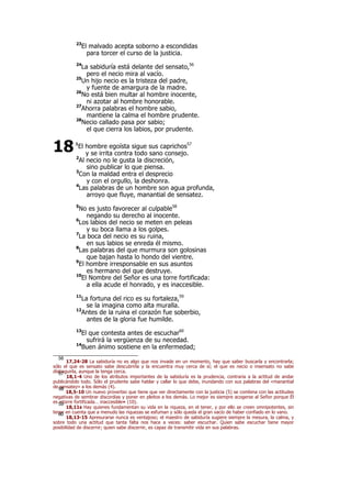 23
El malvado acepta soborno a escondidas
para torcer el curso de la justicia.
24
La sabiduría está delante del sensato,56
pero el necio mira al vacío.
25
Un hijo necio es la tristeza del padre,
y fuente de amargura de la madre.
26
No está bien multar al hombre inocente,
ni azotar al hombre honorable.
27
Ahorra palabras el hombre sabio,
mantiene la calma el hombre prudente.
28
Necio callado pasa por sabio;
el que cierra los labios, por prudente.
1
El hombre egoísta sigue sus caprichos57
y se irrita contra todo sano consejo.
2
Al necio no le gusta la discreción,
sino publicar lo que piensa.
3
Con la maldad entra el desprecio
y con el orgullo, la deshonra.
4
Las palabras de un hombre son agua profunda,
arroyo que fluye, manantial de sensatez.
5
No es justo favorecer al culpable58
negando su derecho al inocente.
6
Los labios del necio se meten en peleas
y su boca llama a los golpes.
7
La boca del necio es su ruina,
en sus labios se enreda él mismo.
8
Las palabras del que murmura son golosinas
que bajan hasta lo hondo del vientre.
9
El hombre irresponsable en sus asuntos
es hermano del que destruye.
10
El Nombre del Señor es una torre fortificada:
a ella acude el honrado, y es inaccesible.
11
La fortuna del rico es su fortaleza,59
se la imagina como alta muralla.
12
Antes de la ruina el corazón fue soberbio,
antes de la gloria fue humilde.
13
El que contesta antes de escuchar60
sufrirá la vergüenza de su necedad.
14
Buen ánimo sostiene en la enfermedad;
56
17,24-28 La sabiduría no es algo que nos invade en un momento, hay que saber buscarla y encontrarla;
sólo el que es sensato sabe descubrirla y la encuentra muy cerca de sí; el que es necio o insensato no sabe
distinguirla, aunque la tenga cerca.57
18,1-4 Uno de los atributos importantes de la sabiduría es la prudencia, contraria a la actitud de andar
publicándolo todo. Sólo el prudente sabe hablar y callar lo que debe, inundando con sus palabras del «manantial
de sensatez» a los demás (4).58
18,5-10 Un nuevo proverbio que tiene que ver directamente con la justicia (5) se combina con las actitudes
negativas de sembrar discordias y poner en pleitos a los demás. Lo mejor es siempre acogerse al Señor porque Él
es «torre fortificada… inaccesible» (10).59
18,11s Hay quienes fundamentan su vida en la riqueza, en el tener, y por ello se creen omnipotentes, sin
tener en cuenta que a menudo las riquezas se esfuman y sólo queda el gran vacío de haber confiado en lo vano.60
18,13-15 Apresurarse nunca es ventajoso; el maestro de sabiduría sugiere siempre la mesura, la calma, y
sobre todo una actitud que tanta falta nos hace a veces: saber escuchar. Quien sabe escuchar tiene mayor
posibilidad de discernir; quien sabe discernir, es capaz de transmitir vida en sus palabras.
18
 