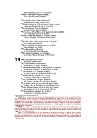 ánimo abatido, ¿quién lo levantará?
15
Mente inteligente adquiere saber,
oído sensato busca conocer.
16
Los regalos abren paso al hombre61
y lo presentan ante los grandes.
17
El primero que se defiende parece tener razón,
hasta que llega el otro y lo interroga.
18
La suerte pone fin a las disputas
y decide entre los poderosos.
19
El hermano ofendido es peor que ciudad amurallada,
las peleas son cerrojo de castillo.
20
De los frutos del hablar se sacia el vientre,
uno se sacia de la cosecha de los labios.
21
Muerte y vida están en poder de la lengua:62
lo que elija eso comerá.
22
Quien encuentra mujer encuentra un bien,
alcanza favor del Señor.
23
El pobre habla suplicando,
el rico responde con altanería.
24
Hay compañeros que se maltratan
y amigos más unidos que un hermano.
1
Más vale pobre y honrado63
que necio y mentiroso.
2
No vale voluntad sin reflexión:
quien apura el paso, tropieza.
3
La necedad del hombre le hace perder su camino,
su corazón se irrita y echa la culpa al Señor.
4
La riqueza procura muchos amigos,
al pobre hasta sus amigos lo abandonan.
5
Testigo falso no quedará sin castigo,
el testigo mentiroso no escapará.
6
Muchos halagan al hombre generoso
y todos son amigos del que hace regalos.
7
Si al pobre hasta sus hermanos lo desprecian,
cuánto más se distanciarán de él los amigos.
8
Quien adquiere buen juicio se ama a sí mismo,
a quien conserva la prudencia le irá bien.
9
Testigo falso no quedará sin castigo,
el que dice mentiras perecerá.
61
18,16-20 Un buen secreto para ganarse la confianza de los grandes pueden ser los regalos y las dádivas.
Esta figura evoca la antigua costumbre de presentarse ante alguien de mayor rango social con algún don, con el
objetivo de ganarse su favor y expresar en cierto modo sumisión –ése podía ser el sentido de uno de los últimos
ejemplos bíblicos, ya del Nuevo Testamento: los reyes magos que se presentan ante el Niño Dios con costosos
presentes–. Esta costumbre es todavía muy común, tanto entre los grandes y poderosos como entre los humildes y
sencillos. Podemos impregnarla de Evangelio haciendo de ella un verdadero gesto de compartir y de solidaridad
con las personas que amamos.62
18,21-24 La buena o mala vida depende de la lengua. Nosotros mismos construimos nuestro destino, no
sólo con nuestras obras, sino también con las palabras. Una palabra de paz, de amor o de reconciliación sólo
puede atraer el bien, la bendición y la paz. En cambio, la palabra utilizada para generar conflicto y violencia sólo
puede traer muerte y destrucción.63
19,1-12 El tema predominante de este segmento es el binomio rico-pobre, en relación con la conducta
personal. La conducta recta no la proporciona ni la riqueza ni la posición social; aquélla es obra del interés
personal y del discernimiento continuo que siempre tiene presente el respeto al Señor y a sus preceptos. El
segmento termina con una alusión al rey, que en nombre de Dios debe ser el primero en dar ejemplo de adhesión
y respeto a Dios.
19
 