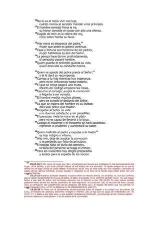 10
No le va al necio vivir con lujo,
cuánto menos al servidor mandar a los príncipes.
11
El hombre sensato frena la ira,
su honor consiste en pasar por alto una ofensa.
12
Rugido de león es la cólera del rey,
rocío sobre hierba su favor.
13
Hijo necio es desgracia del padre,64
mujer que pelea es gotera continua.
14
Casa y fortuna son herencia de los padres,
mujer habilidosa es don del Señor.
15
La pereza hace dormir profundamente,
el perezoso pasará hambre.
16
Quien guarda el precepto guarda su vida,
quien descuida su conducta morirá.
17
Quien se apiada del pobre presta al Señor,65
y él le dará su recompensa.
18
Corrige a tu hijo mientras hay esperanza,
pero no te enfurezcas hasta matarlo.
19
El que se enoja pagará una multa,
librarlo del castigo empeora las cosas.
20
Escucha el consejo, acepta la corrección
y llegarás a ser sensato.
21
El hombre medita muchos planes,
pero se cumple el designio del Señor.
22
Lo que se espera del hombre es su lealtad:
más vale pobre que traidor.
23
Respetar al Señor es vida:
uno duerme satisfecho y sin pesadillas.
24
El perezoso mete la mano en el plato
pero no es capaz de llevarla a la boca.
25
Castiga al insolente y el inexperto se hará cauteloso;
reprende al prudente y aumentará su saber.
26
Quien maltrata al padre y expulsa a la madre66
es hijo indigno e infame.
27
Hijo mío, deja de aceptar la corrección
y te perderás por falta de principios.
28
El testigo falso se burla del derecho,
la boca del perverso se traga el crimen.
29
Para los insolentes hay látigos preparados
y azotes para la espalda de los necios.
64
19,13-16 El hijo necio, la mujer que riñe y el perezoso son figuras que simbolizan el mal funcionamiento del
hogar, de la familia, y por ende podrían reflejar el mal estado de una sociedad. Ya desde antiguo se ve que la
familia era el lugar donde se podía reflejar la situación social. Hoy se hace cada vez más urgente y necesario el
cultivo de los valores humanos, cívicos, sociales y religiosos en el seno de la familia para poder soñar con una
sociedad distinta.65
19,17-25 Nuestras actitudes respecto al pobre están en relación directa con el Señor, lo cual nos confirma
que la opción fundamental de Dios es el pobre, el débil, el excluido. Ya lo confirmó también Jesús: «lo que hayan
hecho a uno solo de éstos, mis hermanos menores, me lo hicieron a mí» (Mt 25,40). En este mismo sentido
podemos hacer derivar los demás proverbios de este segmento: la corrección (18), la escucha del buen consejo
(20); la verificación del cumplimiento de los designios del Señor (21), el respeto del Señor que nos permite un
sueño tranquilo (23) y, en fin, la diligencia en la cotidianidad de la vida (24).66
19,26-29 En línea con el pensamiento deuteronomista sobre el respeto y la caridad con los padres (Dt
5,16), el maestro de sabiduría denomina «indigno e infame» (26) al hijo que es capaz de maltratarlos (cfr. Éx
21,15. 17) y llama a los hijos para a que acepten gustosos la corrección, ya provenga de los mismos padres –
primeros maestros y educadores– o de los sabios de la comunidad.
 